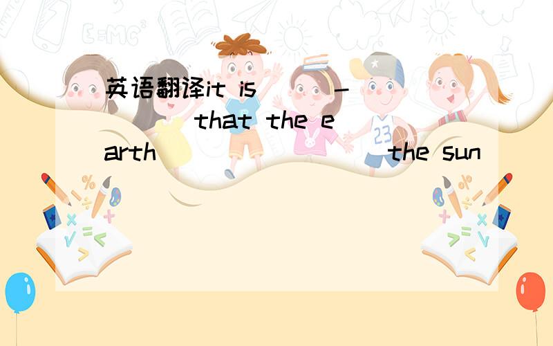英语翻译it is __ -___ that the earth ____ ____the sun
