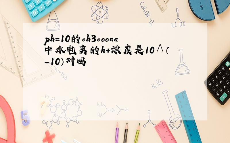 ph＝10的ch3coona中水电离的h+浓度是10∧（-10）对吗