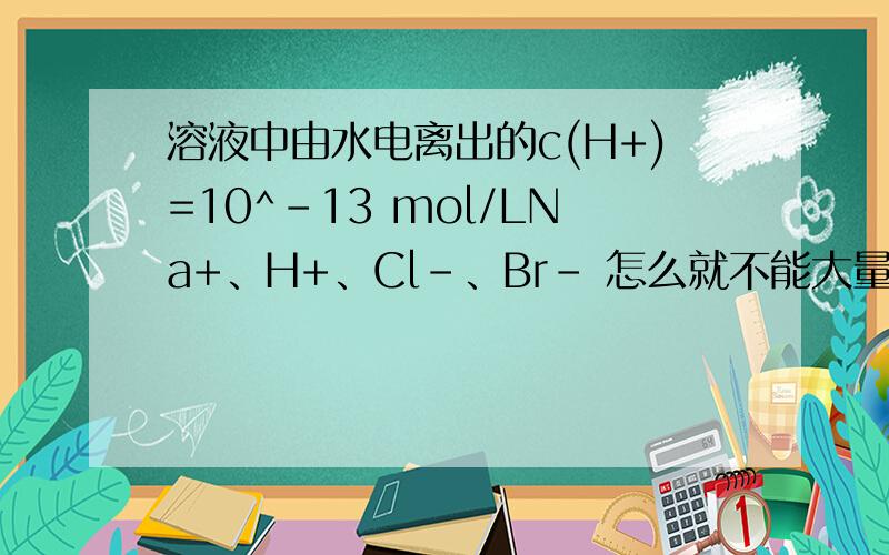 溶液中由水电离出的c(H+)=10^-13 mol/LNa+、H+、Cl-、Br- 怎么就不能大量共存了?