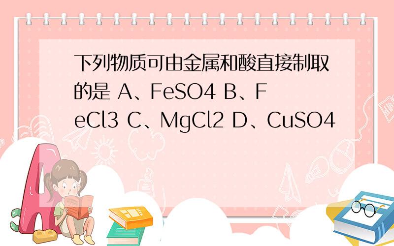 下列物质可由金属和酸直接制取的是 A、FeSO4 B、FeCl3 C、MgCl2 D、CuSO4