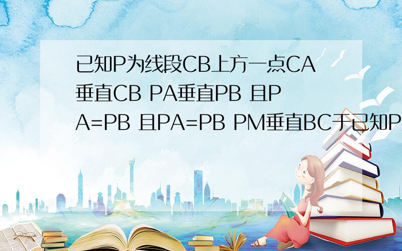 已知P为线段CB上方一点CA垂直CB PA垂直PB 且PA=PB 且PA=PB PM垂直BC于已知P为线段CB上方一点CA垂直CB  PA垂直PB  且PA=PB 且PA=PB PM垂直BC于M 若CA=1 PM=4 求CB的长