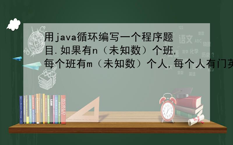 用java循环编写一个程序题目.如果有n（未知数）个班,每个班有m（未知数）个人,每个人有门英语课的成绩,编写程序,输入m和n,并计算出每个班的总分、平均分、不及格的人数,及最高的英语分