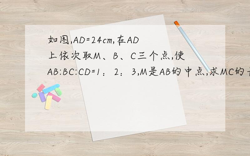 如图,AD=24cm,在AD上依次取M、B、C三个点,使AB:BC:CD=1：2：3,M是AB的中点,求MC的长度A__M__B____C______D用方程 格式正确