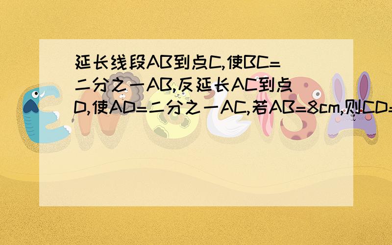 延长线段AB到点C,使BC=二分之一AB,反延长AC到点D,使AD=二分之一AC,若AB=8cm,则CD=------------