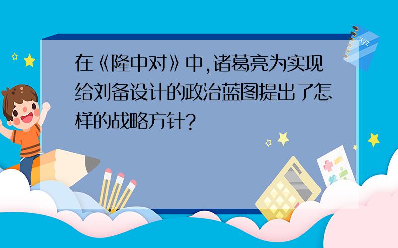 在《隆中对》中,诸葛亮为实现给刘备设计的政治蓝图提出了怎样的战略方针?