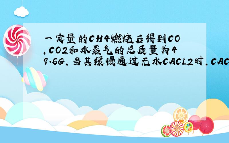 一定量的CH4燃烧后得到CO,CO2和水蒸气的总质量为49.6G,当其缓慢通过无水CACL2时,CACL2增重25.2G,则原混合气体中的CO2的质量为多少