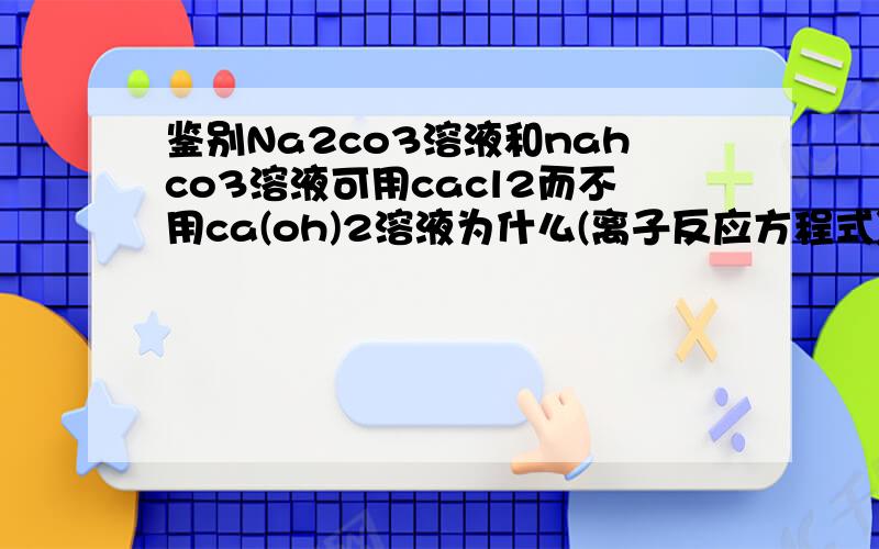 鉴别Na2co3溶液和nahco3溶液可用cacl2而不用ca(oh)2溶液为什么(离子反应方程式)