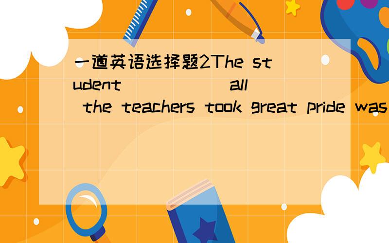 一道英语选择题2The student______all the teachers took great pride was admitted into HongKong University last year.A.to whom B.on whom C.of whom D.in whom谁能告诉我为什么