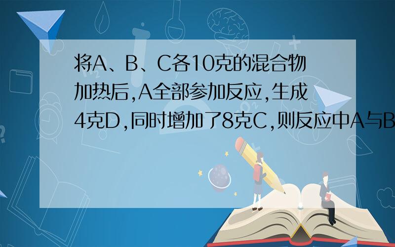 将A、B、C各10克的混合物加热后,A全部参加反应,生成4克D,同时增加了8克C,则反应中A与B的质量比为什么C没有参加反应比如2克C和2克B生成4克D 10克A和8克B生成18克C 也是符合题目要求?