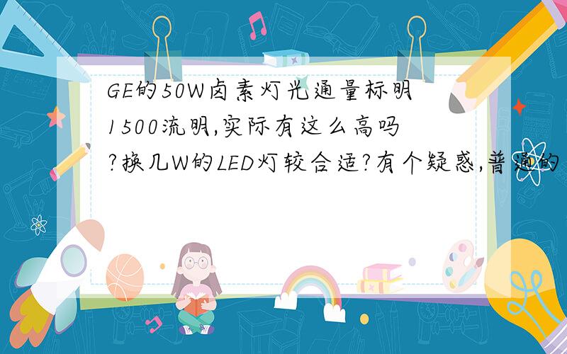 GE的50W卤素灯光通量标明1500流明,实际有这么高吗?换几W的LED灯较合适?有个疑惑,普通的卤素灯一般都是每瓦最高12-20流明,但GE的20867 50W的,好像说有1500流明,相当于30LM/W,想把我店里的灯改为LED