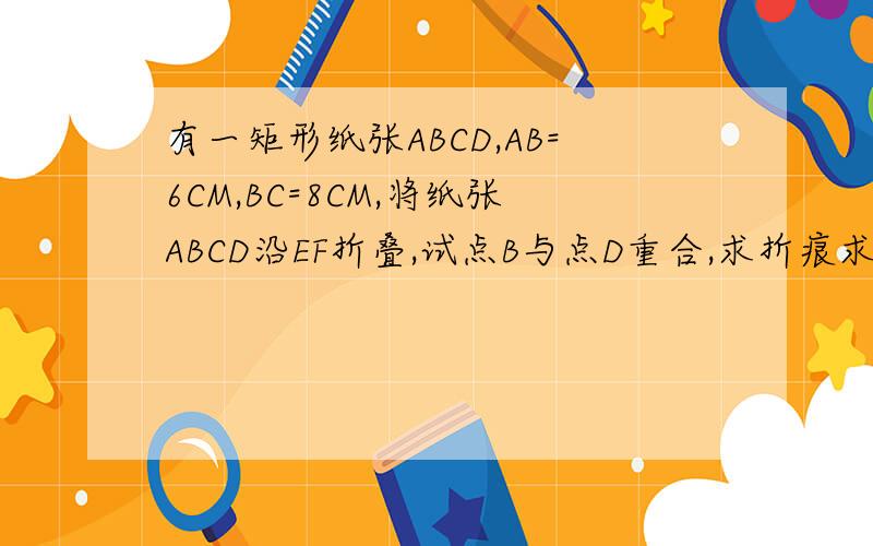 有一矩形纸张ABCD,AB=6CM,BC=8CM,将纸张ABCD沿EF折叠,试点B与点D重合,求折痕求折痕EF的长
