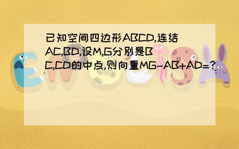 已知空间四边形ABCD,连结AC,BD,设M,G分别是BC,CD的中点,则向量MG-AB+AD=?