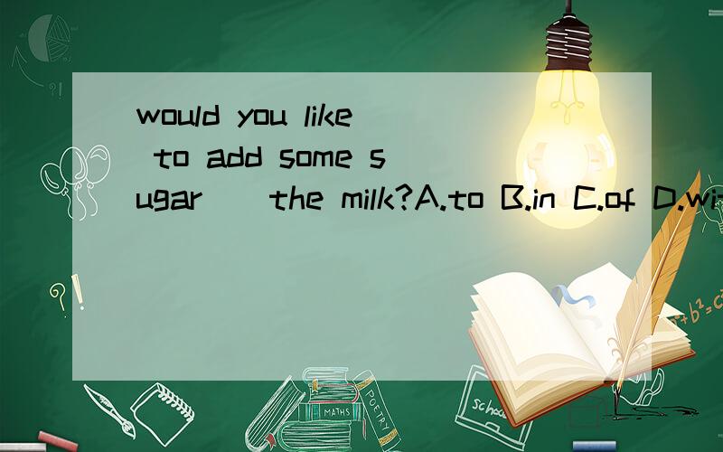 would you like to add some sugar()the milk?A.to B.in C.of D.with