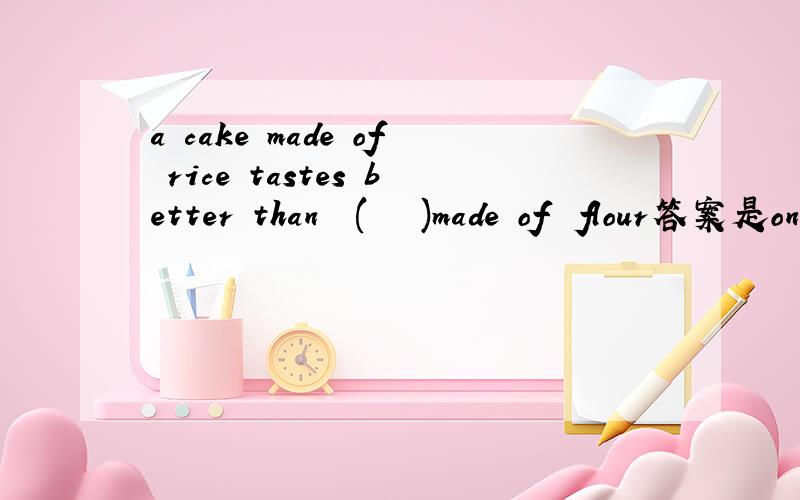 a cake made of rice tastes better than  (   )made of  flour答案是one,为什么?