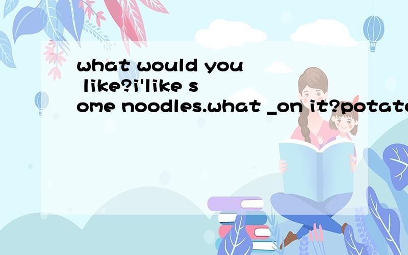 what would you like?i'like some noodles.what _on it?potato,chicken and cabbage那要是该为\WHAT _YOU _ ON IT 呢