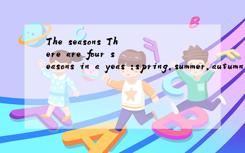 The seasons There are four seasons in a yeas :spring,summer,autumn and winter.I like sping best.I can fly a kite in it.Summer is hot.I often swim in the swimming pool.Autumn is a busy(忙的）season.The farmers(农民）are getting in the crops(收