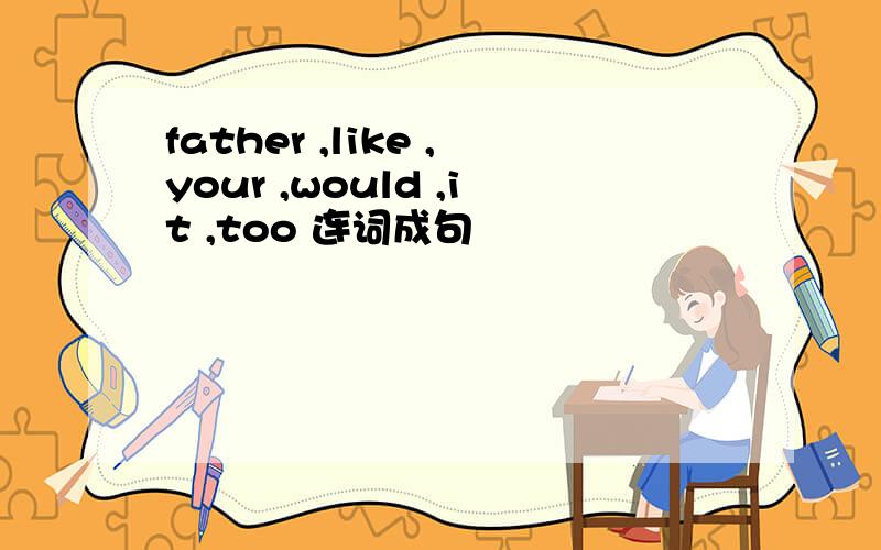 father ,like ,your ,would ,it ,too 连词成句