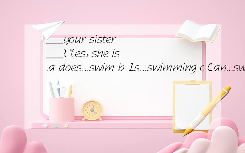 ___your sister___?Yes,she is.a does...swim b Is...swimming c Can...swim