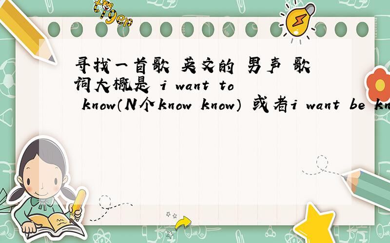 寻找一首歌 英文的 男声 歌词大概是 i want to know（N个know know） 或者i want be know(N个know)