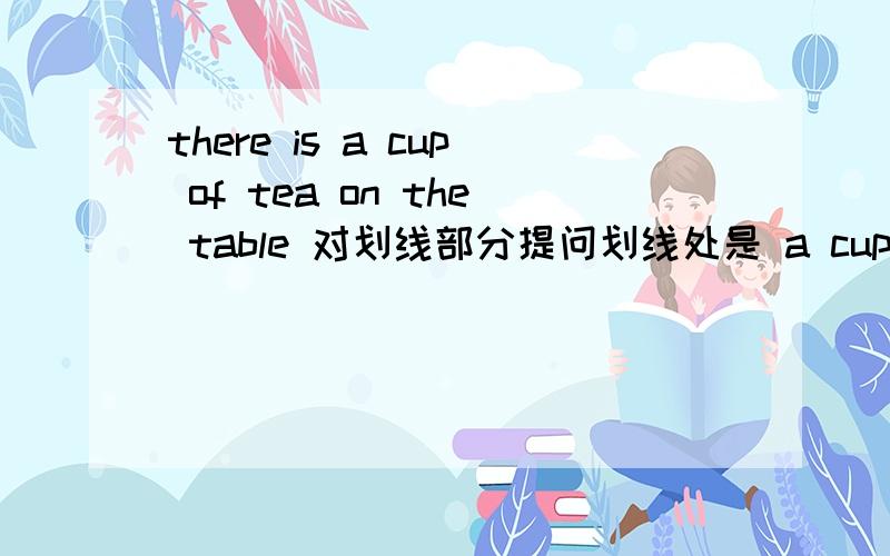 there is a cup of tea on the table 对划线部分提问划线处是 a cup of tea