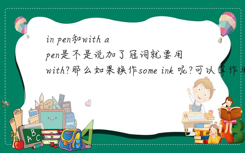 in pen和with a pen是不是说加了冠词就要用with?那么如果换作some ink 呢?可以算作用with 吗?这句话“Do you have any ink to write in?”（是正确的）可以参考,可以说就是“write in some ink”了吗?