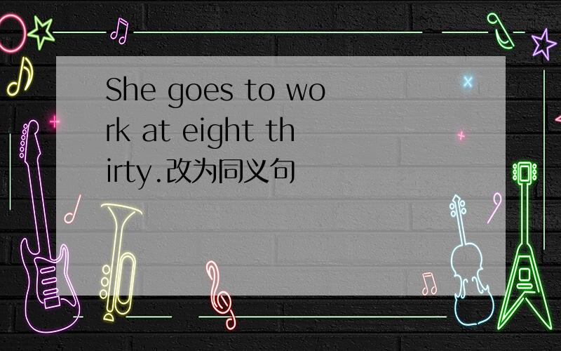 She goes to work at eight thirty.改为同义句