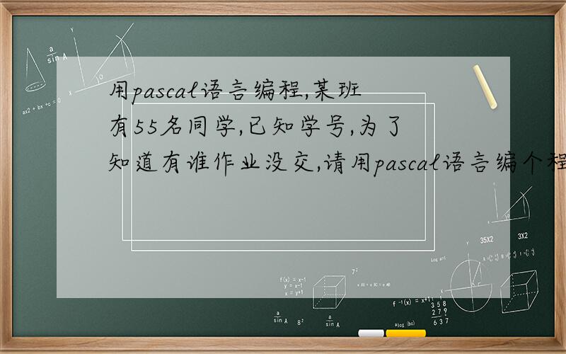 用pascal语言编程,某班有55名同学,已知学号,为了知道有谁作业没交,请用pascal语言编个程.