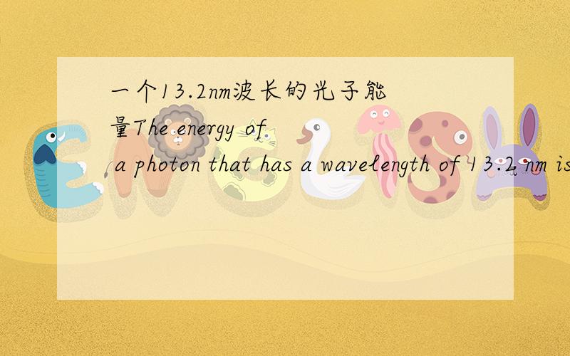 一个13.2nm波长的光子能量The energy of a photon that has a wavelength of 13.2 nm is ________ J.
