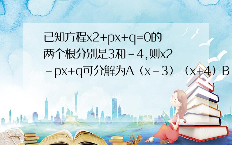 已知方程x2+px+q=0的两个根分别是3和-4,则x2-px+q可分解为A（x-3）（x+4）B（x+3）（x-4）C（x+3）（x+4）D（x-3）（x-4）