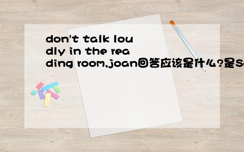 don't talk loudly in the reading room,joan回答应该是什么?是Sorry,i won't 还是 ok,i will?
