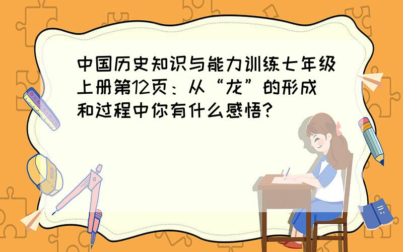中国历史知识与能力训练七年级上册第12页：从“龙”的形成和过程中你有什么感悟?