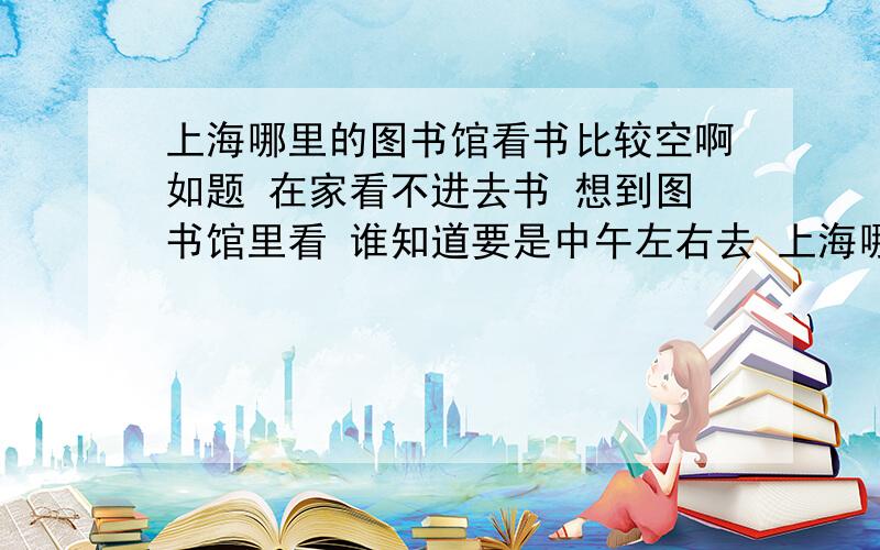 上海哪里的图书馆看书比较空啊如题 在家看不进去书 想到图书馆里看 谁知道要是中午左右去 上海哪里的图书馆比较空还有位子呢呢?离浦东近一点 不要和我说浦东新区图书馆 那里面早满了