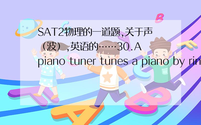 SAT2物理的一道题,关于声（波）,英语的……30.A piano tuner tunes a piano by ringing a tuning fork and playing a key on the piano simultaneously.The tuning fork rings with a frequency of 100 Hz and the piano string vibrates with a frequ
