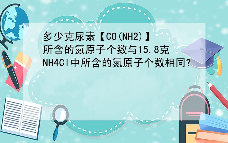 多少克尿素【CO(NH2)】所含的氮原子个数与15.8克NH4Cl中所含的氮原子个数相同?