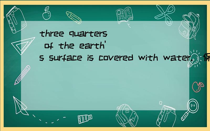 three quarters of the earth's surface is covered with water.(保持原意）_____ ______ of the earth's surface is covered with water