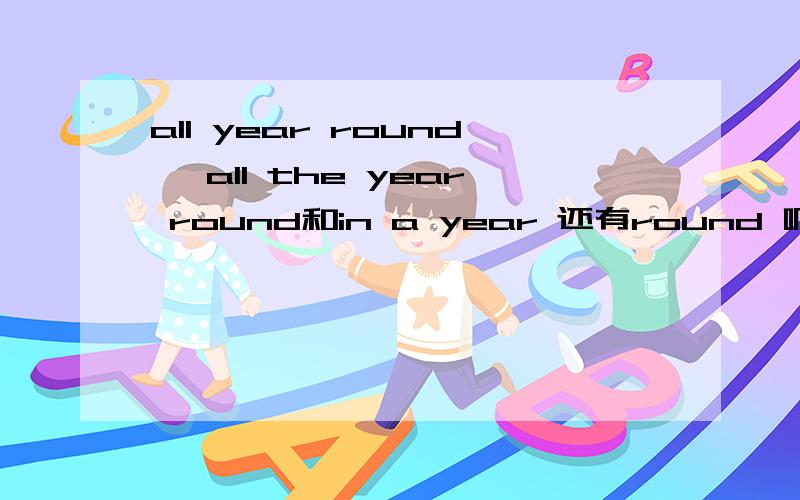 all year round、 all the year round和in a year 还有round 啊year的区别具体一点