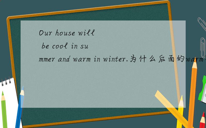 Our house will be cool in summer and warm in winter.为什么后面的warm不跟be动词,不是要和前面一样吗帮帮解释一下相关的语法最好拓展一下