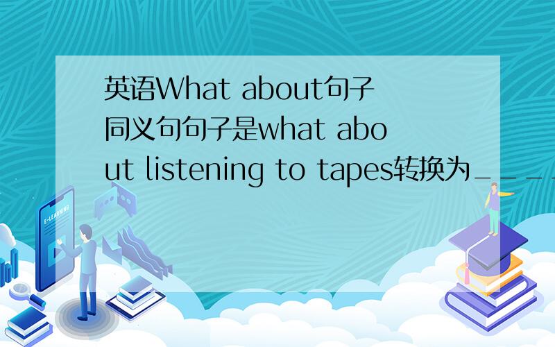 英语What about句子同义句句子是what about listening to tapes转换为_____（一个空）lisitening to tapes