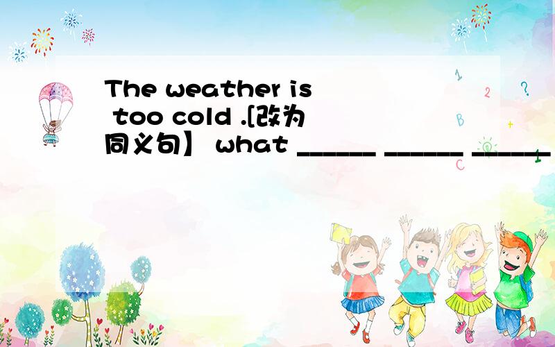 The weather is too cold .[改为同义句】 what ______ ______ ______ it is发错了：The weather is too cold .[改为同义句】 ①______ ______ ______ it is！②______ ______ the weatheris!