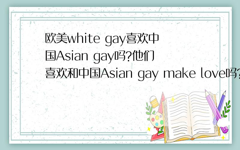 欧美white gay喜欢中国Asian gay吗?他们喜欢和中国Asian gay make love吗?Do white gaymen like Asian gay?Do they like make love with Asian gay?喜欢的是多数还是极少数?不过好像中年发福的白人才喜欢亚洲的吧?