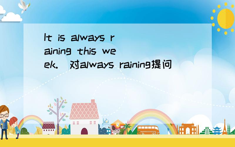 It is always raining this week.（对always raining提问）