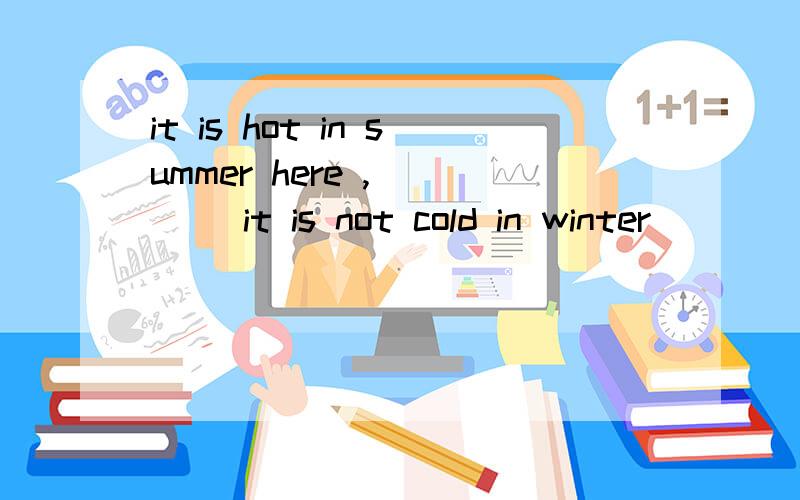 it is hot in summer here , ___ it is not cold in winter
