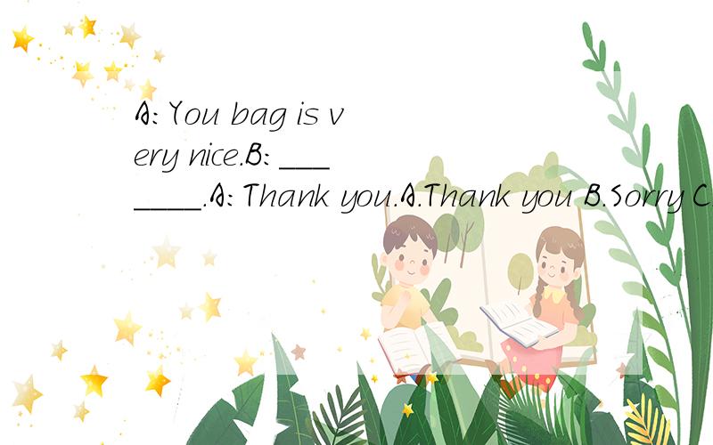 A:You bag is very nice.B:_______.A:Thank you.A.Thank you B.Sorry C.OK D.No,it