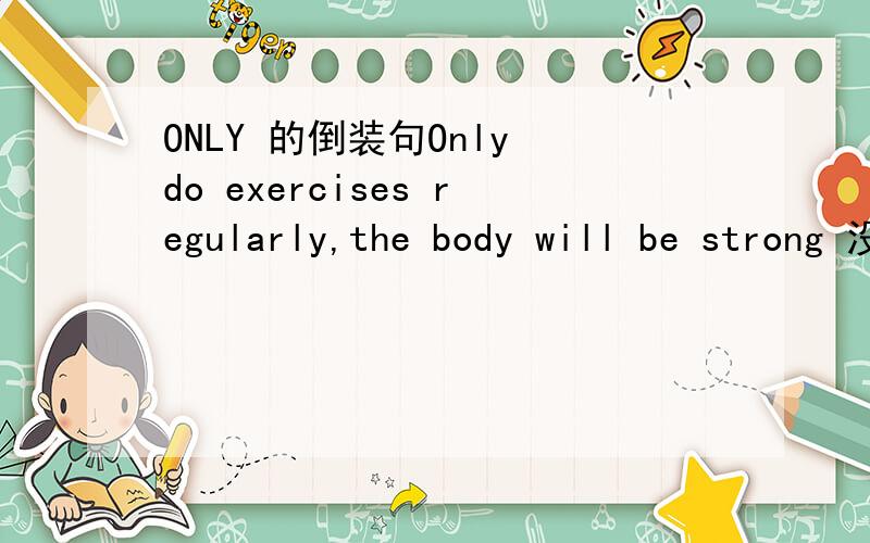 ONLY 的倒装句Only do exercises regularly,the body will be strong 没有倒装啊 为什么呢?will 可以作为 V情 那 will the body be strong 为什么不行呢？