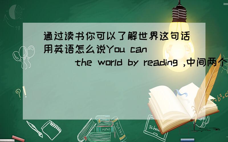 通过读书你可以了解世界这句话用英语怎么说You can _ _ the world by reading ,中间两个空
