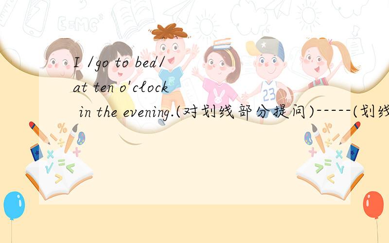 I /go to bed/ at ten o'clock in the evening.(对划线部分提问)-----(划线部分为go to bed)