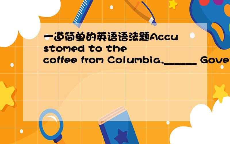 一道简单的英语语法题Accustomed to the coffee from Columbia,______ Governor John said that ______ coffee should always be strong.A./; a B.the; a C.a; a D./; /讲讲为什么