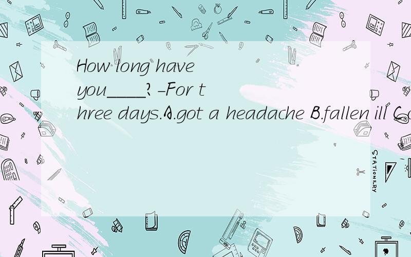 How long have you____?-For three days.A.got a headache B.fallen ill C.caught a cold D.hand a cough