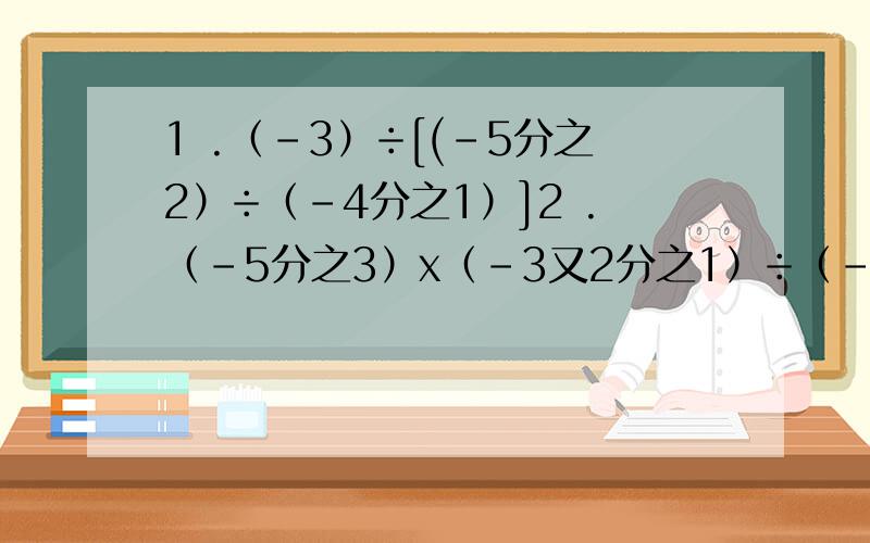 1 .（-3）÷[(-5分之2）÷（-4分之1）]2 .（-5分之3）x（-3又2分之1）÷（-1又4分之1)÷33 .（2又2分之1）x（-10分之1）÷（-9分之10）÷（-5）4.（-56）x（-1又16分之5）÷（-1又4分之3）x 7分之4 5.-6+6÷（-2