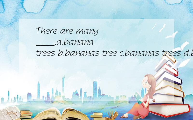 There are many____.a.banana trees b.bananas tree c.bananas trees d.banana tree.